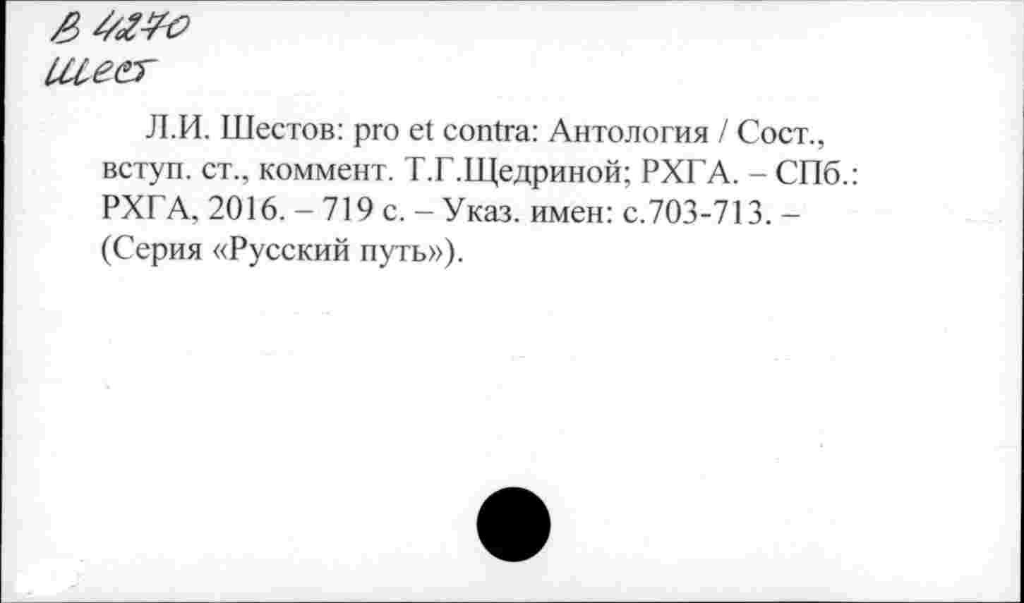 ﻿[Ле&
Л.И. Шестов: pro et contra: Антология / Сост., вступ. ст., коммент. Т.Г.Щедриной; РХГА. - СПб.: РХГА, 2016. - 719 с. - Указ, имен: с.703-713. -(Серия «Русский путь»).